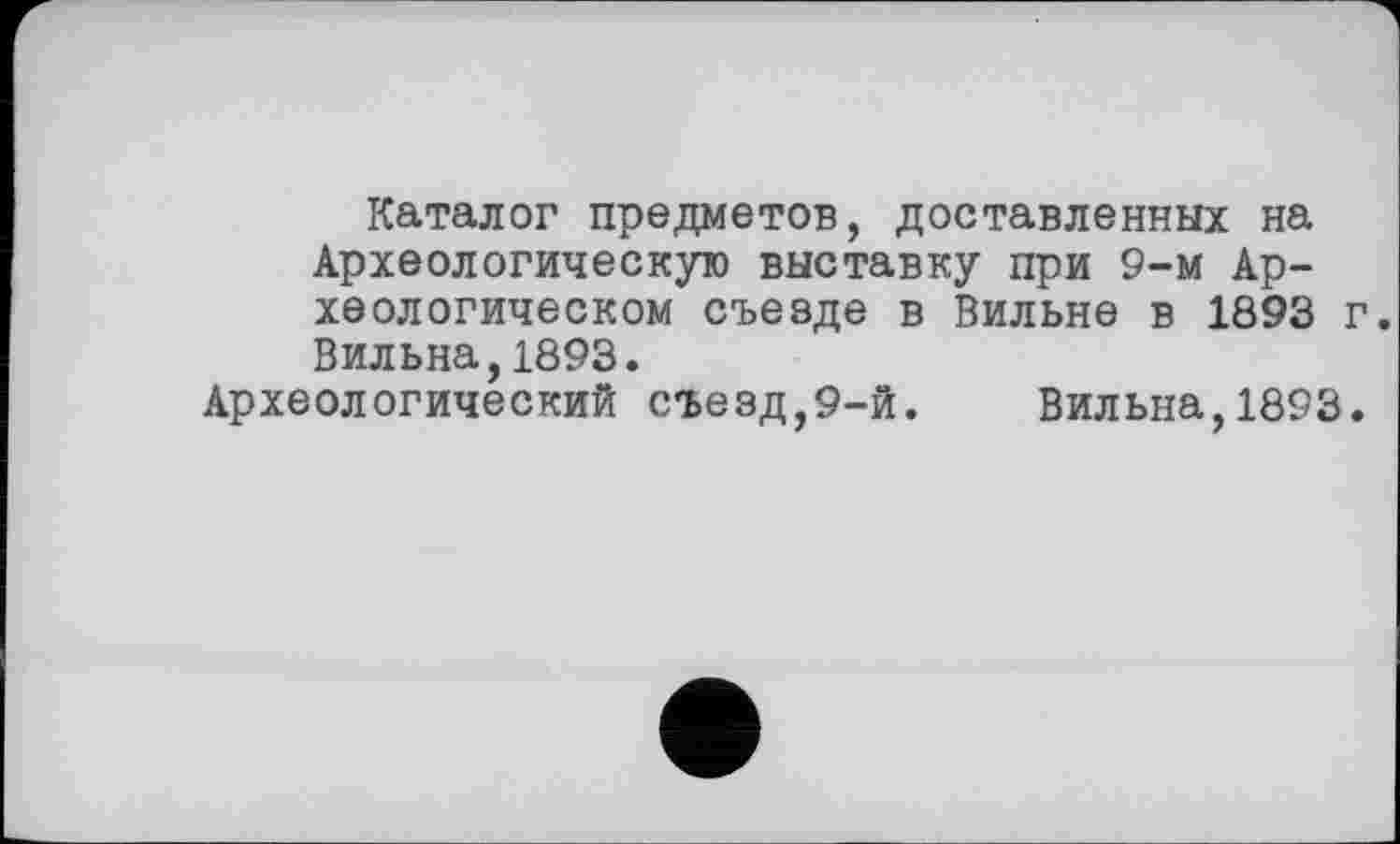 ﻿Каталог предметов, доставленных на Археологическую выставку при 9-м Археологическом съезде в Вильне в 1893 г. Вильна,1893.
Археологический съезд,9-й. Вильна,1893.